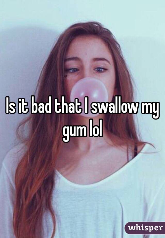 Is it bad that I swallow my gum lol