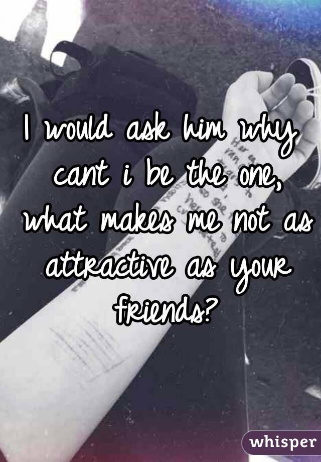 I would ask him why cant i be the one, what makes me not as attractive as your friends?