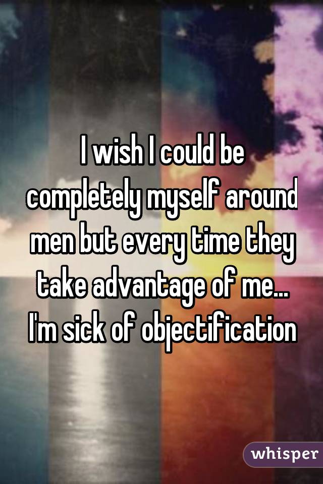 I wish I could be completely myself around men but every time they take advantage of me... I'm sick of objectification