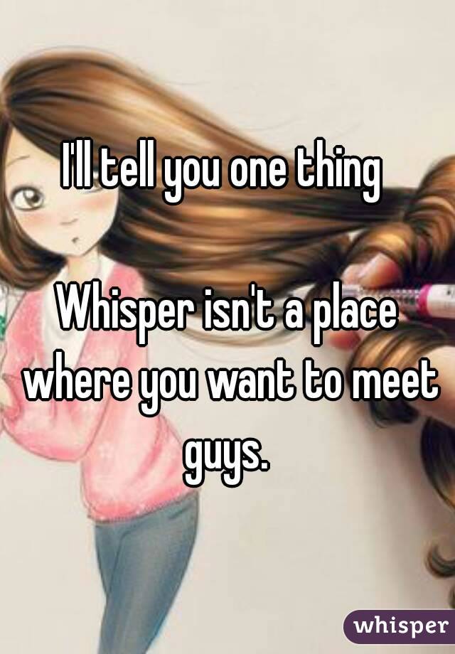 I'll tell you one thing 

Whisper isn't a place where you want to meet guys. 