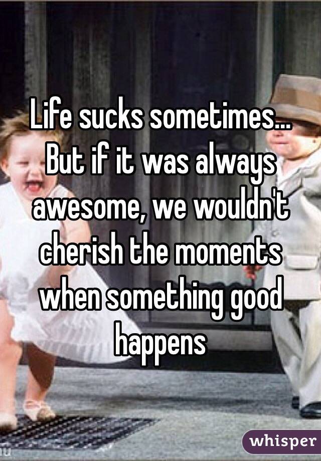 Life sucks sometimes... But if it was always awesome, we wouldn't cherish the moments when something good happens