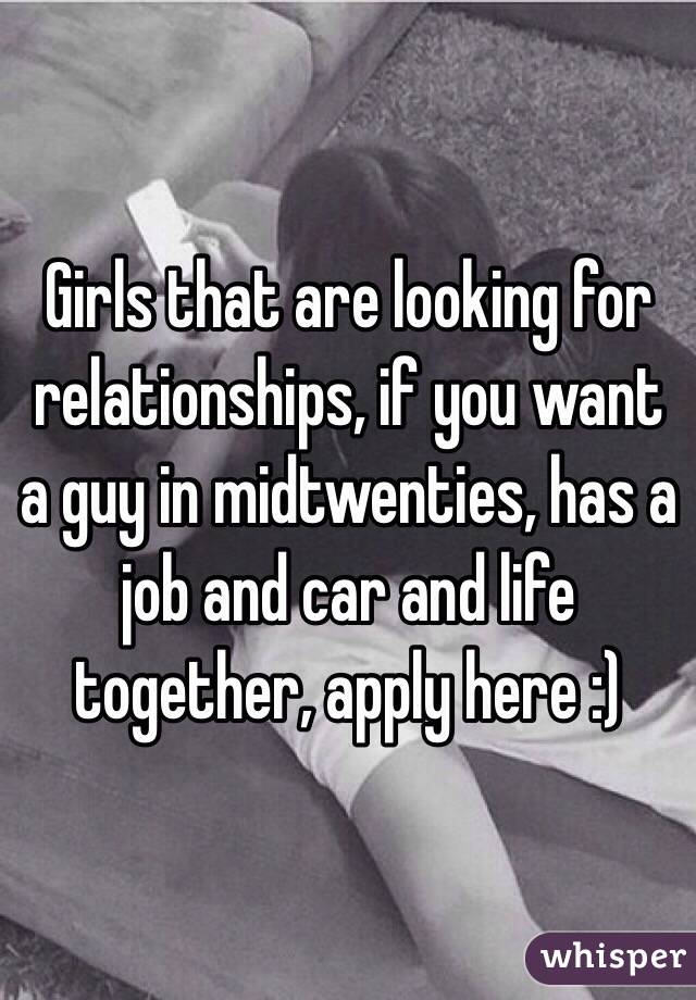 Girls that are looking for relationships, if you want a guy in midtwenties, has a job and car and life together, apply here :) 