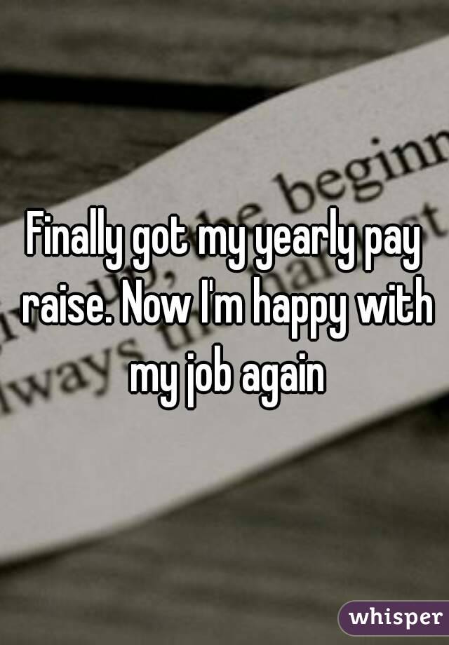 Finally got my yearly pay raise. Now I'm happy with my job again