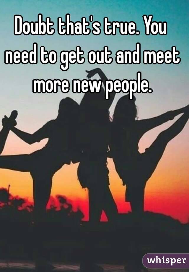 Doubt that's true. You need to get out and meet more new people.