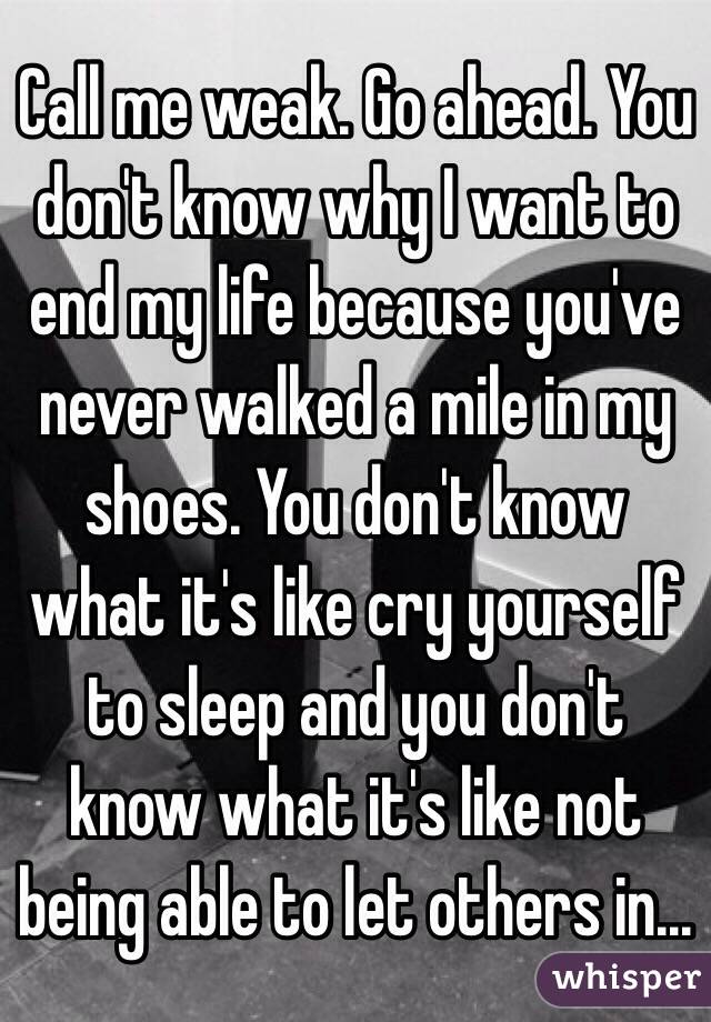 Call me weak. Go ahead. You don't know why I want to end my life because you've never walked a mile in my shoes. You don't know what it's like cry yourself to sleep and you don't know what it's like not being able to let others in...