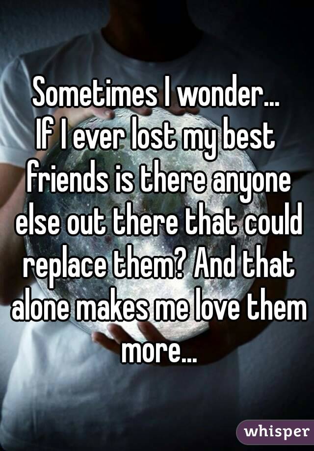 Sometimes I wonder...
If I ever lost my best friends is there anyone else out there that could replace them? And that alone makes me love them more...