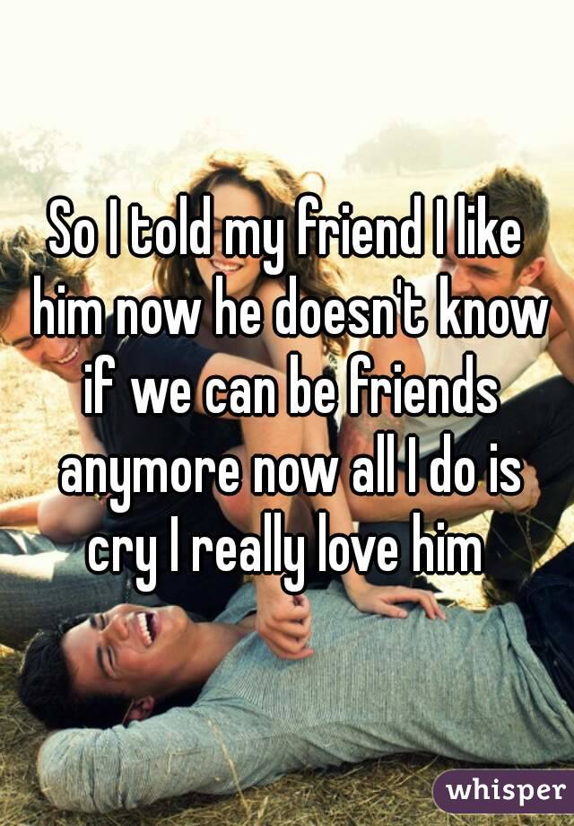 So I told my friend I like him now he doesn't know if we can be friends anymore now all I do is cry I really love him 
