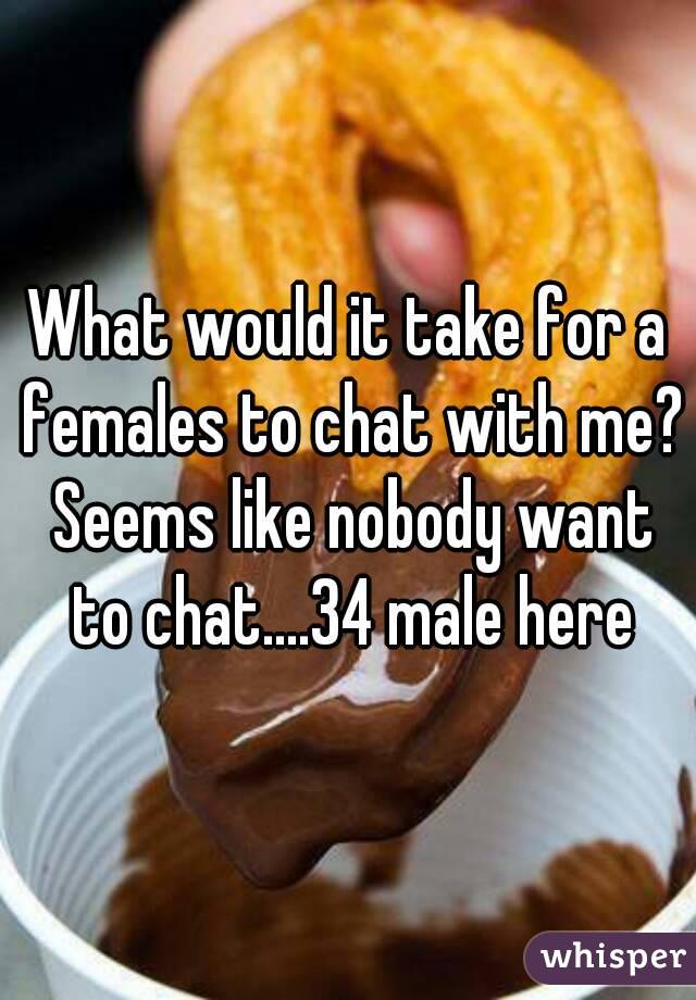 What would it take for a females to chat with me? Seems like nobody want to chat....34 male here