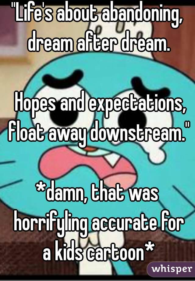 "Life's about abandoning, dream after dream.

 Hopes and expectations, float away downstream."

*damn, that was horrifyling accurate for a kids cartoon*