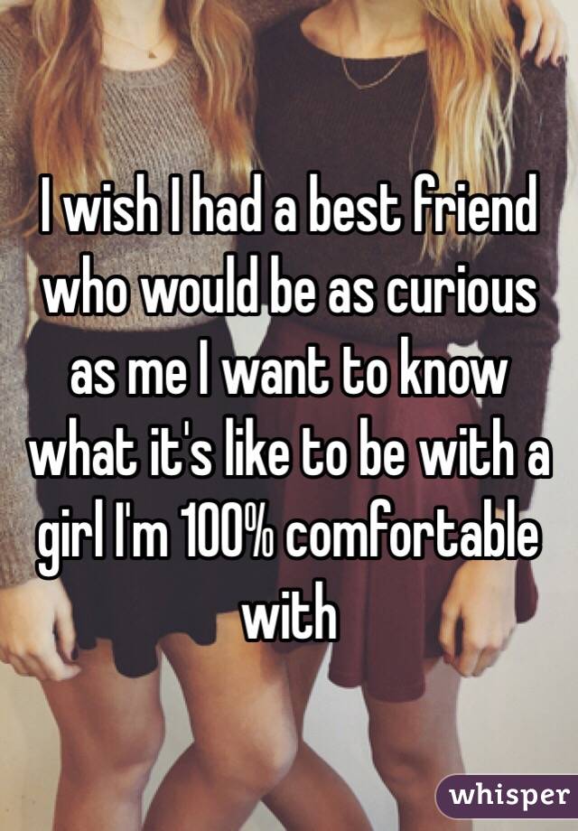 I wish I had a best friend who would be as curious as me I want to know what it's like to be with a girl I'm 100% comfortable with 