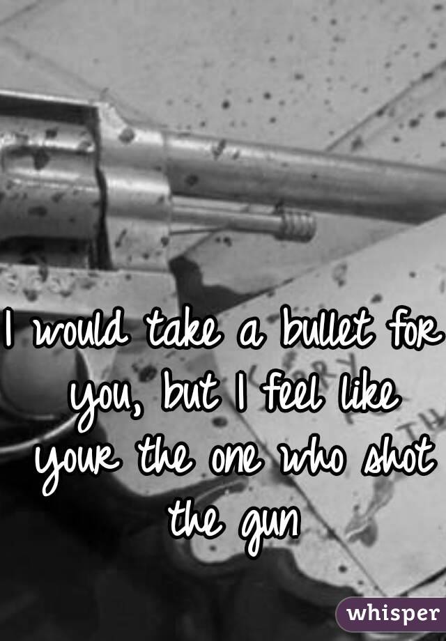 I would take a bullet for you, but I feel like your the one who shot the gun