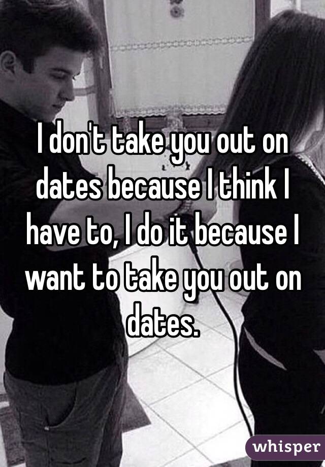 I don't take you out on dates because I think I have to, I do it because I want to take you out on dates.