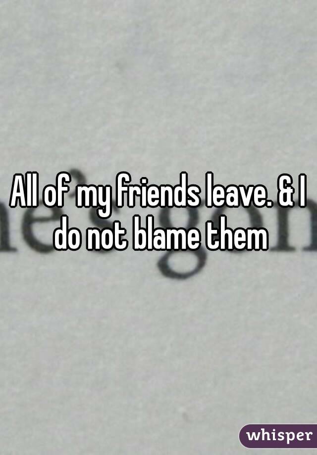 All of my friends leave. & I do not blame them