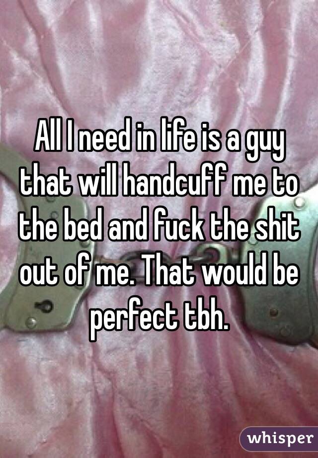 All I need in life is a guy that will handcuff me to the bed and fuck the shit out of me. That would be perfect tbh. 