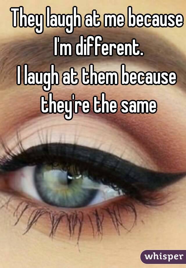 They laugh at me because I'm different.
I laugh at them because they're the same
