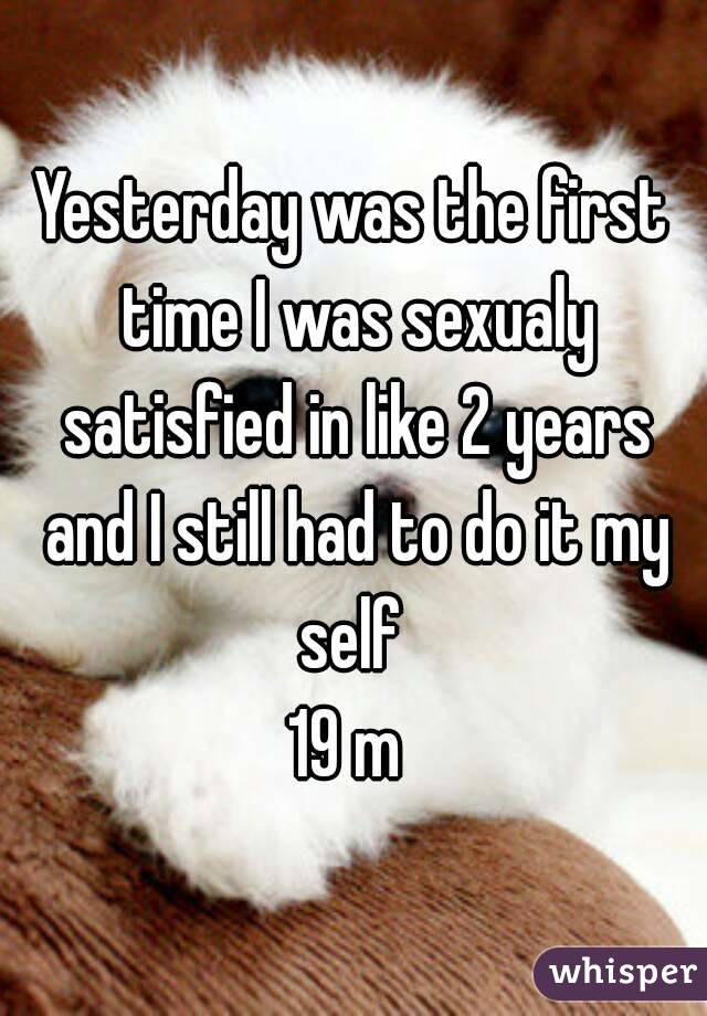 Yesterday was the first time I was sexualy satisfied in like 2 years and I still had to do it my self 
19 m 