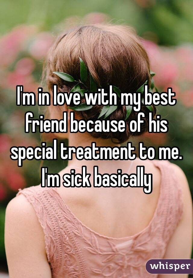 I'm in love with my best friend because of his special treatment to me. I'm sick basically 