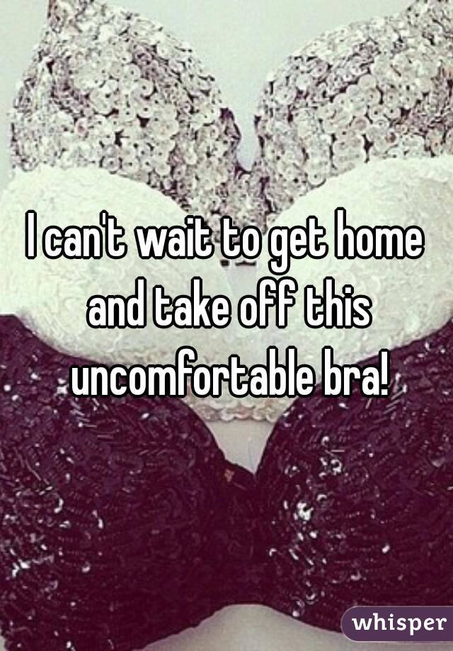 I can't wait to get home and take off this uncomfortable bra!