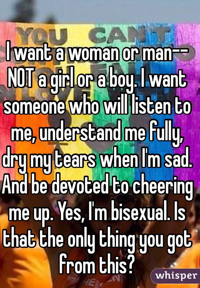 I want a woman or man--NOT a girl or a boy. I want someone who will listen to me, understand me fully, dry my tears when I'm sad. And be devoted to cheering me up. Yes, I'm bisexual. Is that the only thing you got from this?