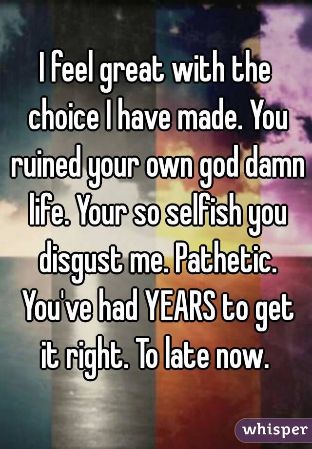 I feel great with the choice I have made. You ruined your own god damn life. Your so selfish you disgust me. Pathetic. You've had YEARS to get it right. To late now. 