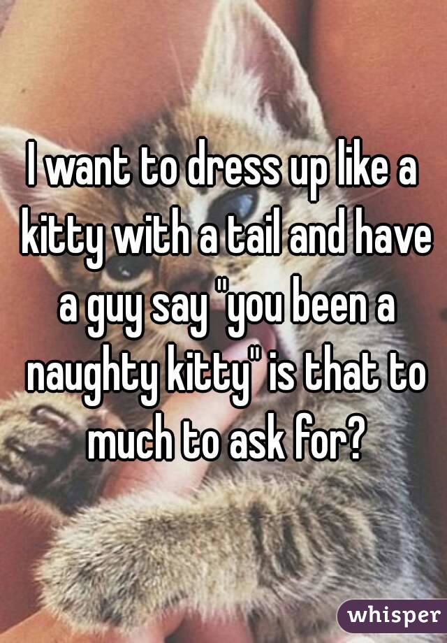 I want to dress up like a kitty with a tail and have a guy say "you been a naughty kitty" is that to much to ask for?
