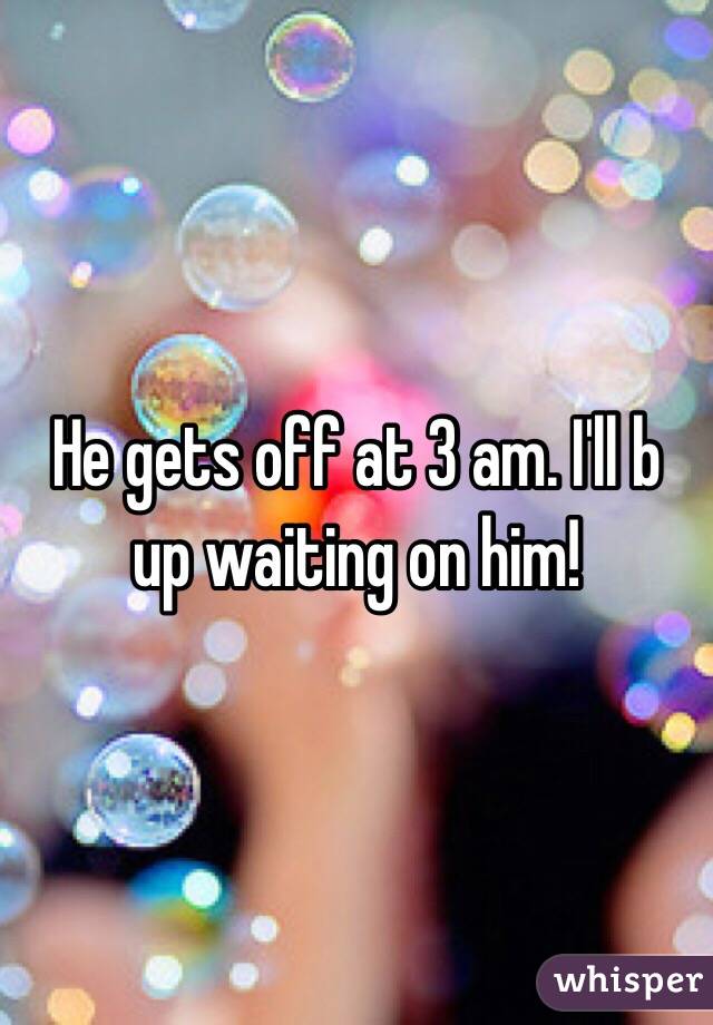 He gets off at 3 am. I'll b up waiting on him!