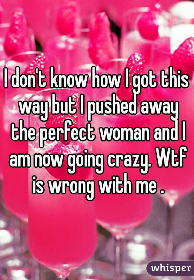 I don't know how I got this way but I pushed away the perfect woman and I am now going crazy. Wtf is wrong with me .
