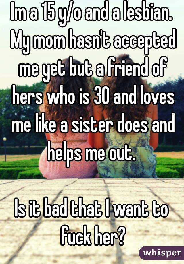 Im a 15 y/o and a lesbian. My mom hasn't accepted me yet but a friend of hers who is 30 and loves me like a sister does and helps me out. 

Is it bad that I want to fuck her?
