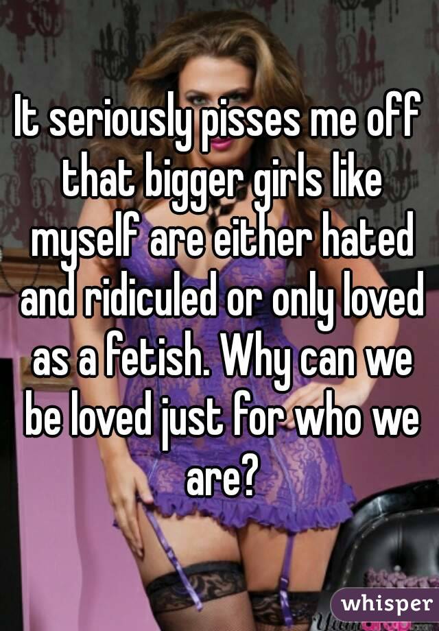 It seriously pisses me off that bigger girls like myself are either hated and ridiculed or only loved as a fetish. Why can we be loved just for who we are?