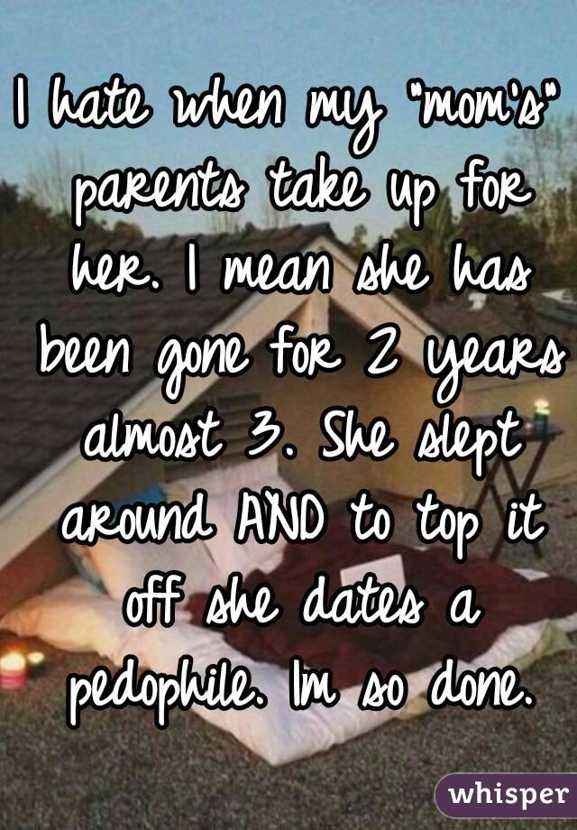 I hate when my "mom's" parents take up for her. I mean she has been gone for 2 years almost 3. She slept around AND to top it off she dates a pedophile. Im so done.