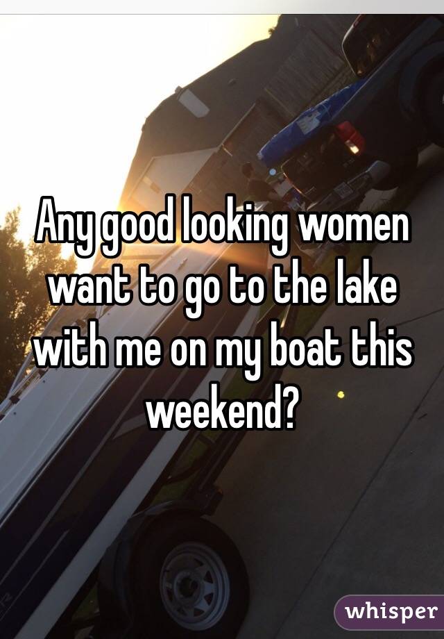 Any good looking women want to go to the lake with me on my boat this weekend? 