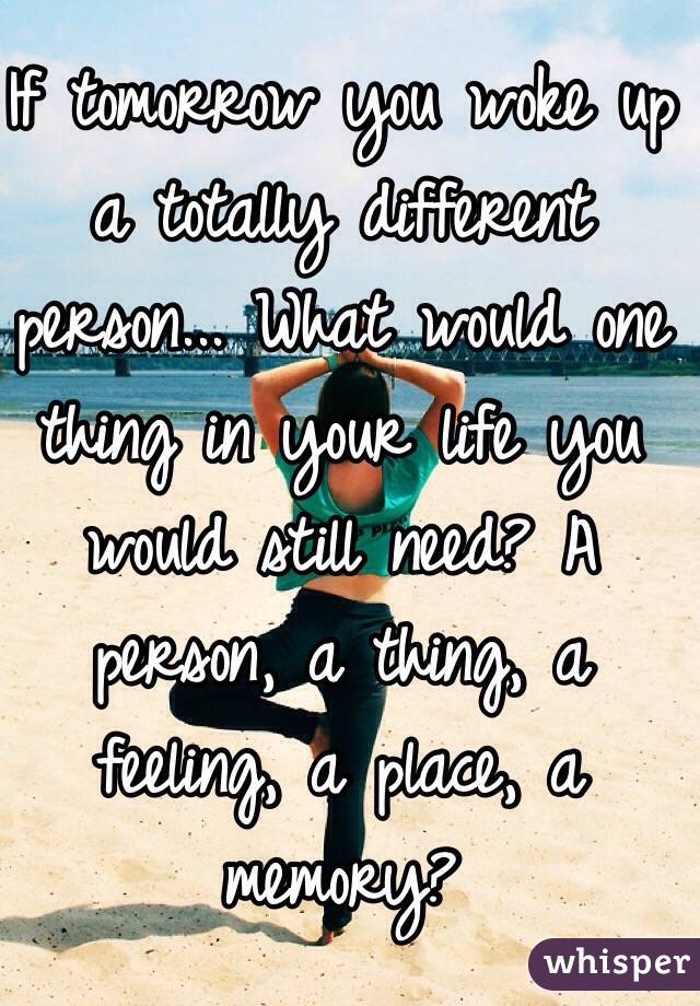 If tomorrow you woke up a totally different person... What would one thing in your life you would still need? A person, a thing, a feeling, a place, a memory?