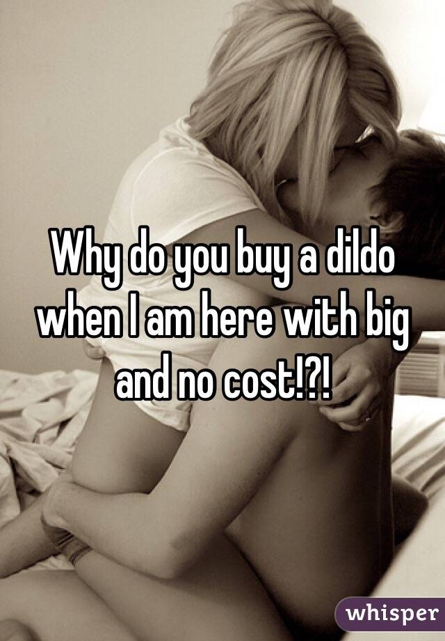 Why do you buy a dildo when I am here with big and no cost!?!