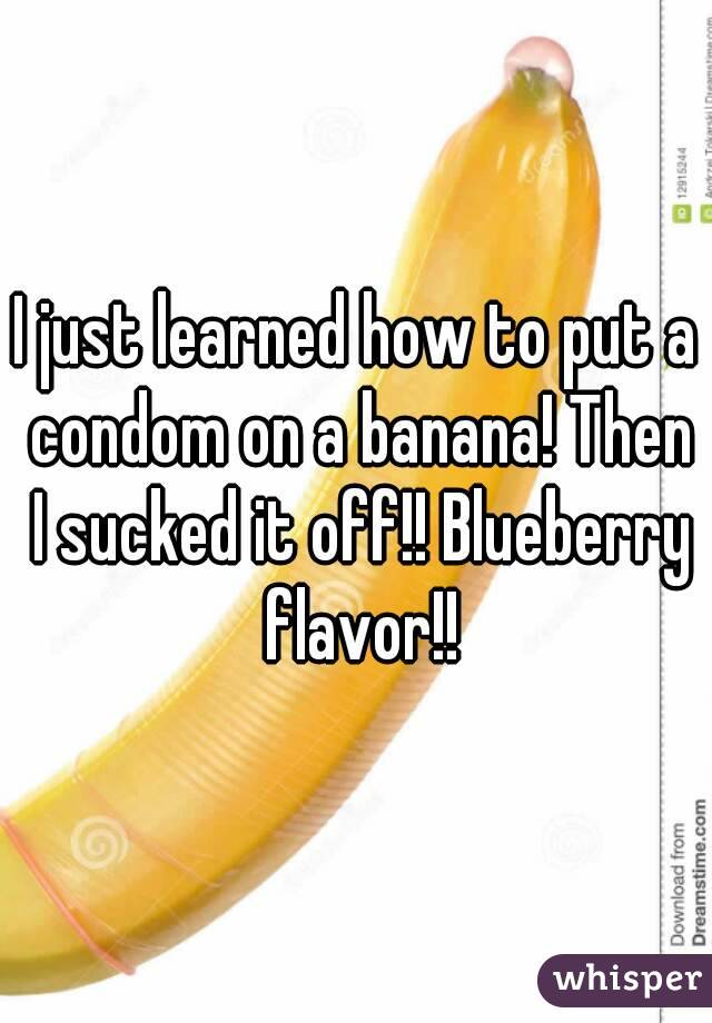 I just learned how to put a condom on a banana! Then I sucked it off!! Blueberry flavor!!