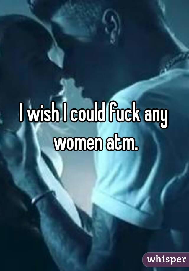 I wish I could fuck any women atm.