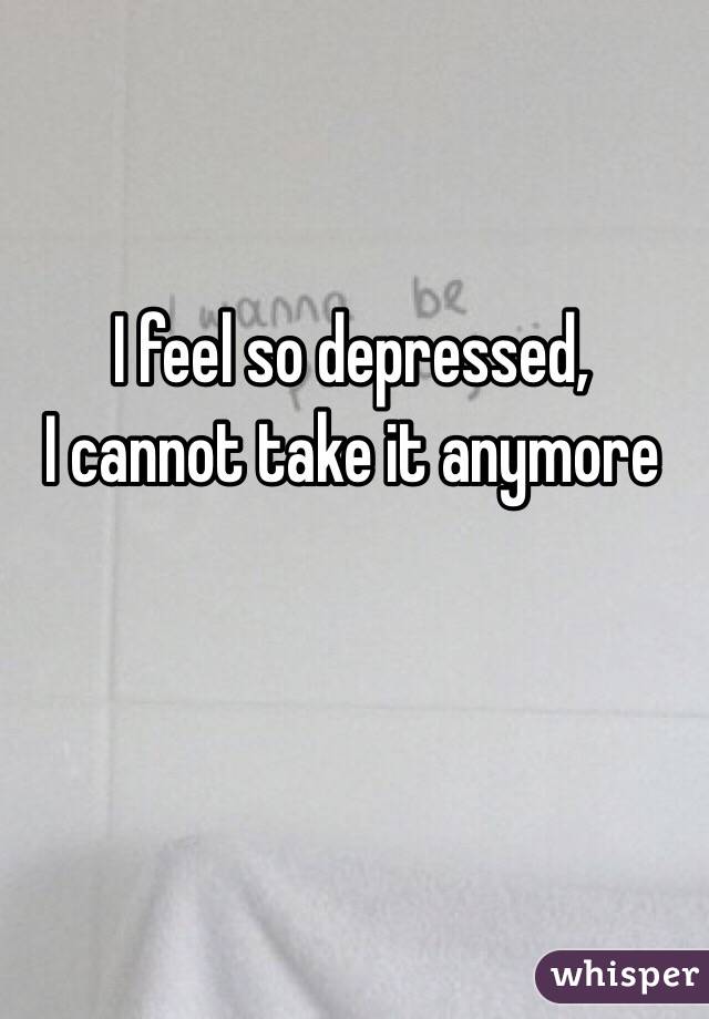 I feel so depressed,
I cannot take it anymore 