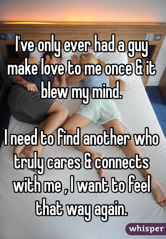 I've only ever had a guy make love to me once & it blew my mind. 

I need to find another who truly cares & connects with me , I want to feel that way again.