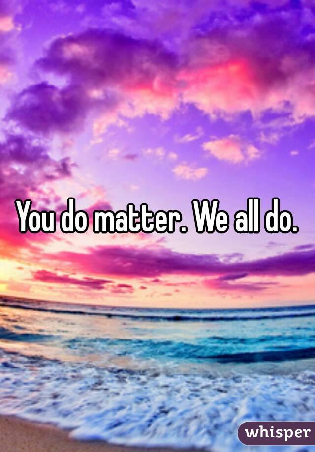 You do matter. We all do.