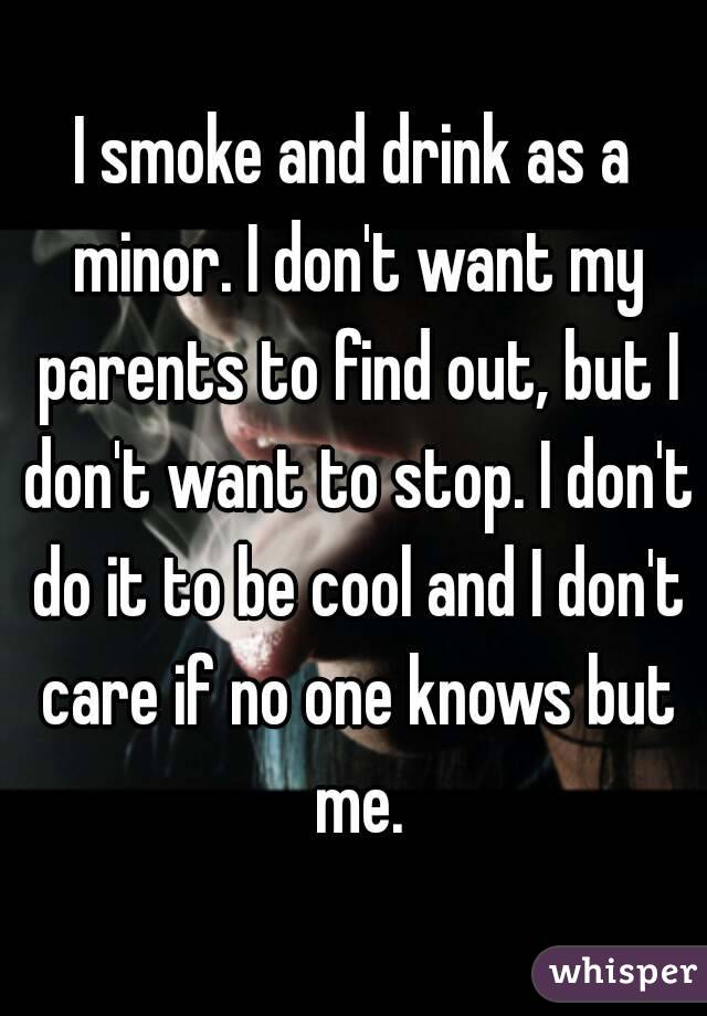 I smoke and drink as a minor. I don't want my parents to find out, but I don't want to stop. I don't do it to be cool and I don't care if no one knows but me.