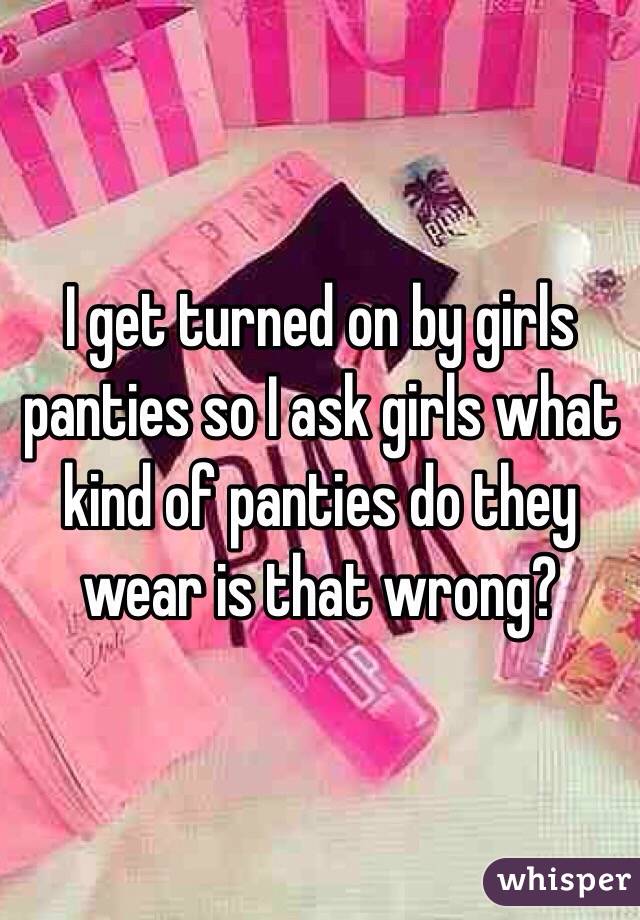 I get turned on by girls panties so I ask girls what kind of panties do they wear is that wrong?