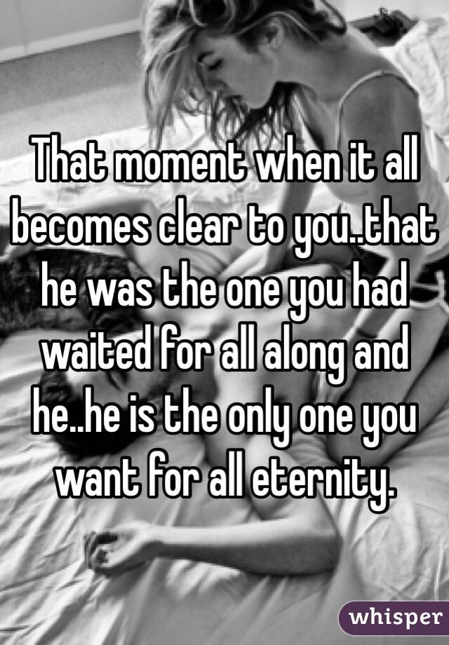 That moment when it all becomes clear to you..that he was the one you had waited for all along and he..he is the only one you want for all eternity.