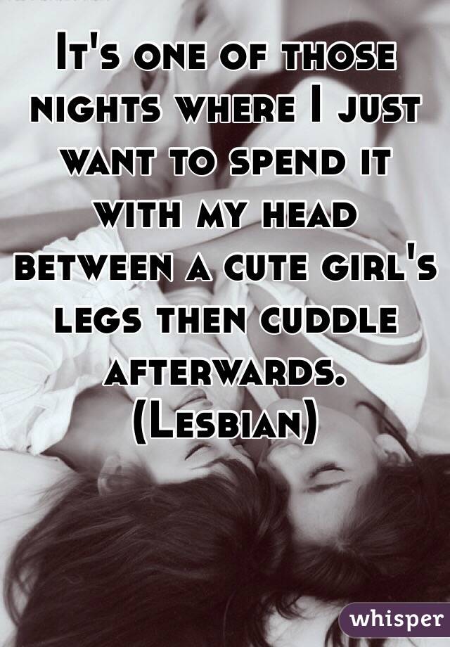 It's one of those nights where I just want to spend it with my head between a cute girl's legs then cuddle afterwards.
(Lesbian)
