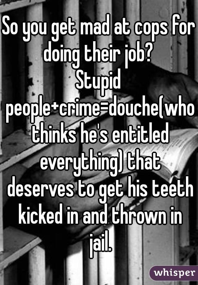 So you get mad at cops for doing their job? 
Stupid people+crime=douche(who thinks he's entitled everything) that deserves to get his teeth kicked in and thrown in jail.