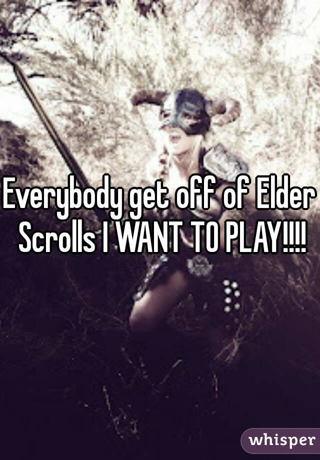 Everybody get off of Elder Scrolls I WANT TO PLAY!!!!