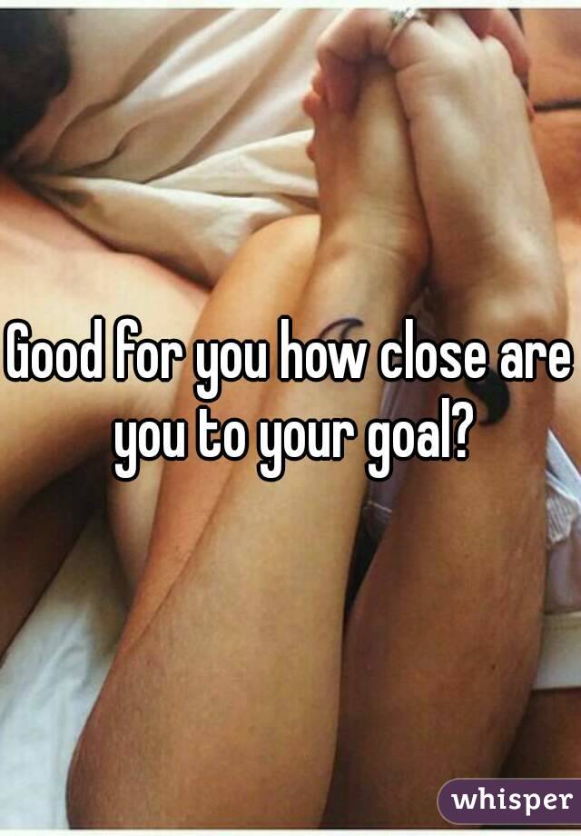 Good for you how close are you to your goal?