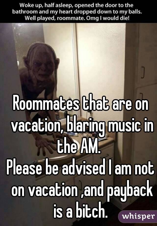 Roommates that are on vacation, blaring music in the AM.  
Please be advised I am not on vacation ,and payback is a bitch. 