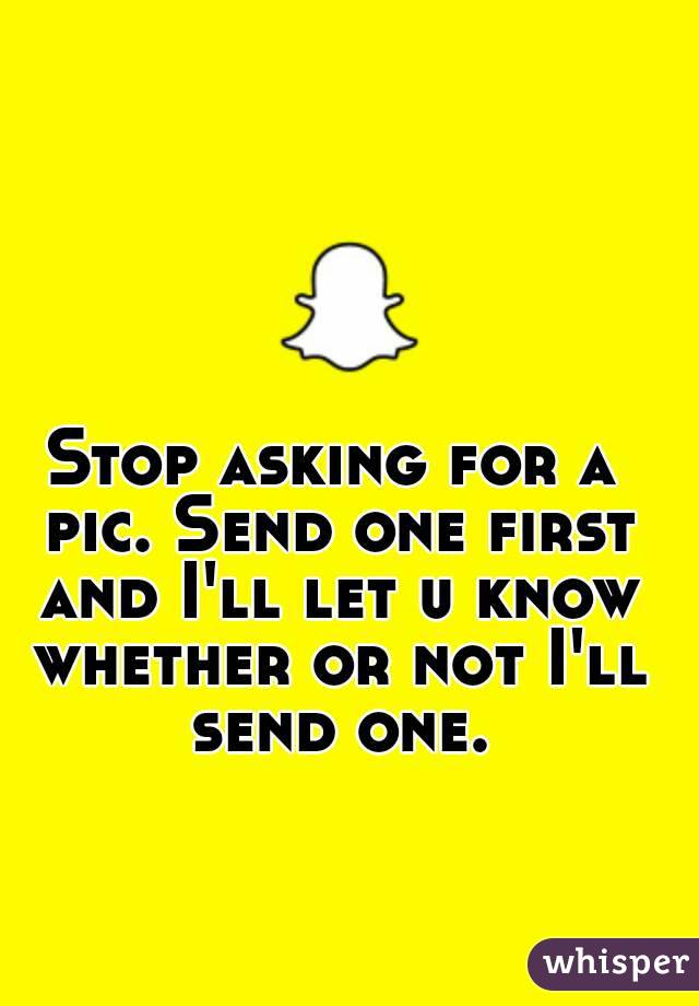 Stop asking for a pic. Send one first and I'll let u know whether or not I'll send one.