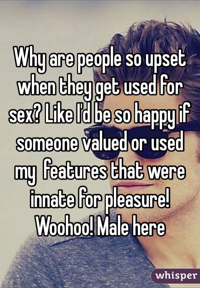 Why are people so upset when they get used for sex? Like I'd be so happy if someone valued or used my  features that were innate for pleasure! Woohoo! Male here 