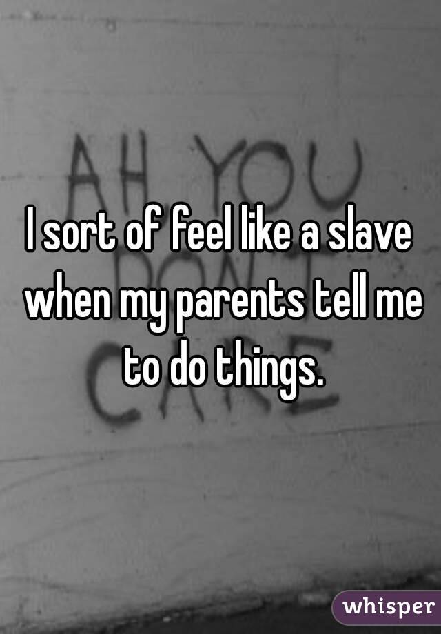I sort of feel like a slave when my parents tell me to do things.