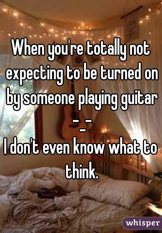 When you're totally not expecting to be turned on by someone playing guitar -_-
I don't even know what to think.